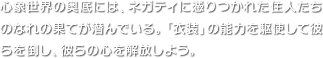 心象世界の奥底には、ネガティに憑りつかれた住人たちのなれの果てが潜んでいる。「衣装」の能力を駆使して彼らを倒し、彼らの心を解放しよう。