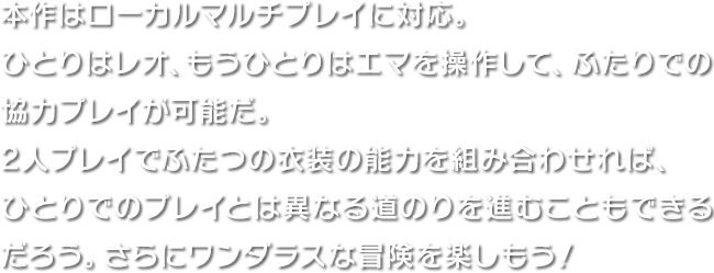 本作はローカルマルチプレイに対応。ひとりはレオ、もうひとりはエマを操作して、ふたりでの協力プレイが可能だ。2人プレイでふたつの衣装の能力を組み合わせれば、ひとりでのプレイとは異なる道のりを進むこともできるだろう。さらにワンダラスな冒険を楽しもう！