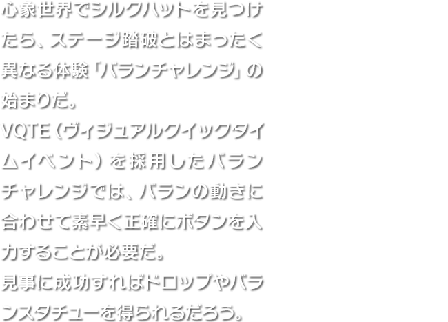 心象世界でシルクハットを見つけたら、ステージ踏破とはまったく異なる体験「バランチャレンジ」の始まりだ。VQTE（ヴィジュアルクイックタイムイベント）を採用したバランチャレンジでは、バランの動きに合わせて素早く正確にボタンを入力することが必要だ。見事に成功すればドロップやバランスタチューを得られるだろう。