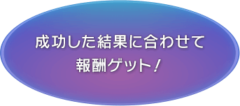 成功した結果に合わせて報酬ゲット！