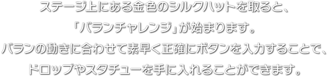 ステージ上にある金色のシルクハットを取ると、「バランチャレンジ」が始まります。バランの動きに合わせて素早く正確にボタンを入力することで、ドロップやスタチューを手に入れることができます。