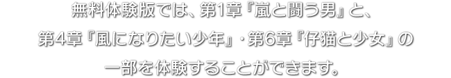 無料体験版では、第1章『嵐と闘う男』と、第4章『風になりたい少年』・第6章『仔猫と少女』の一部を体験することができます。