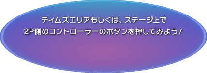 ティムズエリアもしくは、ステージ上で2P側のコントローラーのボタンを押してみよう！