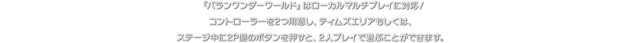 『バランワンダーワールド』はローカルマルチプレイに対応！コントローラーを2つ用意し、ティムズエリアもしくは、ステージ中に2P側のボタンを押すと、2人プレイで遊ぶことができます。