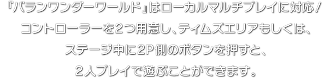 『バランワンダーワールド』はローカルマルチプレイに対応！コントローラーを2つ用意し、ティムズエリアもしくは、ステージ中に2P側のボタンを押すと、2人プレイで遊ぶことができます。