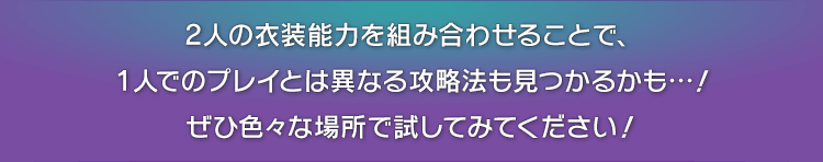 2人の衣装能力を組み合わせることで、1人でのプレイとは異なる攻略法も見つかるかも…！ぜひ色々な場所で試してみてください！