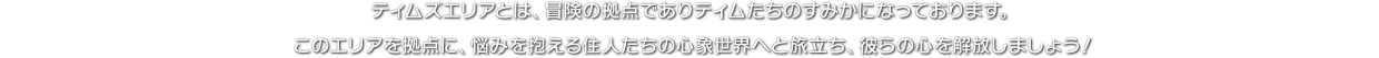 ティムズエリアとは、冒険の拠点でありティムたちのすみかになっております。このエリアを拠点に、悩みを抱える住人たちの心象世界へと旅立ち、彼らの心を解放しましょう！