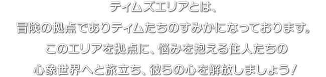 ティムズエリアとは、冒険の拠点でありティムたちのすみかになっております。このエリアを拠点に、悩みを抱える住人たちの心象世界へと旅立ち、彼らの心を解放しましょう！