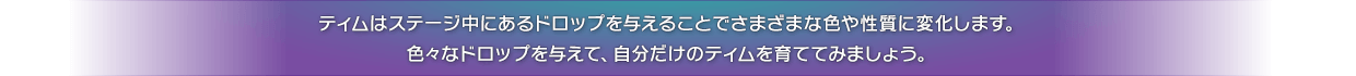 ティムはステージ中にあるドロップを与えることでさまざまな色や性質に変化します。色々なドロップを与えて、自分だけのティムを育ててみましょう。