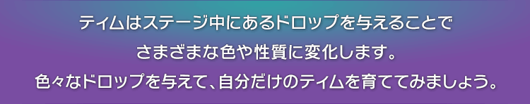 ティムはステージ中にあるドロップを与えることでさまざまな色や性質に変化します。色々なドロップを与えて、自分だけのティムを育ててみましょう。