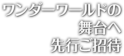 ワンダーワールドの舞台へ先行ご招待