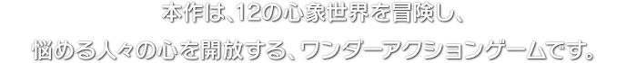 本作は、12の心象世界を冒険し、悩める人々の心を開放する、ワンダーアクションゲームです。