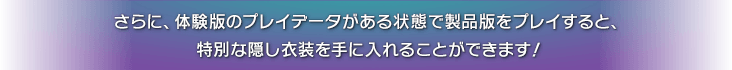 さらに、体験版のプレイデータがある状態で製品版をプレイすると、特別な隠し衣装を手に入れることができます！