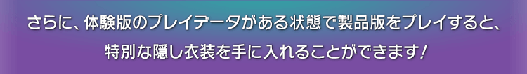 さらに、体験版のプレイデータがある状態で製品版をプレイすると、特別な隠し衣装を手に入れることができます！