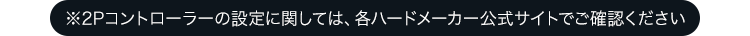 ※2Pコントローラーの設定に関しては、各ハードメーカー公式サイトでご確認ください