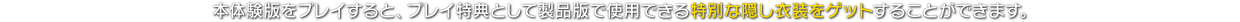 本体験版をプレイすると、プレイ特典として製品版で使用できる特別な隠し衣装をゲットすることができます。