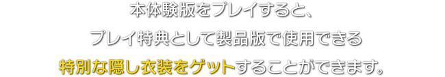 本体験版をプレイすると、プレイ特典として製品版で使用できる特別な隠し衣装をゲットすることができます。