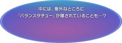 中には、意外なところに「バランスタチュー」が隠されていることも…？