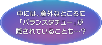 中には、意外なところに「バランスタチュー」が隠されていることも…？