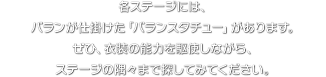 各ステージには、バランが仕掛けた「バランスタチュー」があります。ぜひ、衣装の能力を駆使しながら、ステージの隅々まで探してみてください。