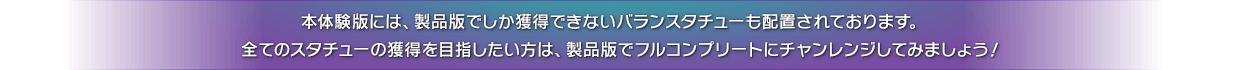 本体験版には、製品版でしか獲得できないバランスタチューも配置されております。　全てのスタチューの獲得を目指したい方は、製品版でフルコンプリートにチャンレンジしてみましょう！