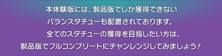 本体験版には、製品版でしか獲得できないバランスタチューも配置されております。　全てのスタチューの獲得を目指したい方は、製品版でフルコンプリートにチャンレンジしてみましょう！