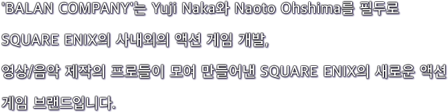 'BALAN COMPANY'는 Yuji Naka와 Naoto Ohshima를 필두로 SQUARE ENIX의 사내외의 액션 게임 개발, 영상/음악 제작의 프로들이 모여 만들어낸 SQUARE ENIX의 새로운 액션 게임 브랜드입니다.