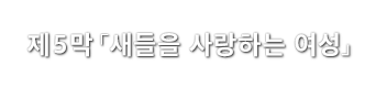 제5막「새들을 사랑하는 여성」