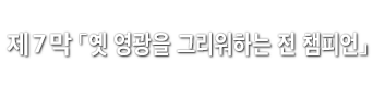 제7막「옛 영광을 그리워하는 전 챔피언」