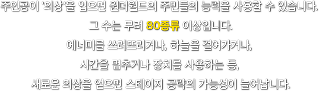 주인공이 '의상'을 입으면 원더월드의 주민들의 능력을 사용할 수 있습니다. 그 수는 무려 80종류 이상입니다. 에너미를 쓰러뜨리거나, 하늘을 걸어가거나, 시간을 멈추거나 장치를 사용하는 등, 새로운 의상을 얻으면 스테이지 공략의 가능성이 늘어납니다.