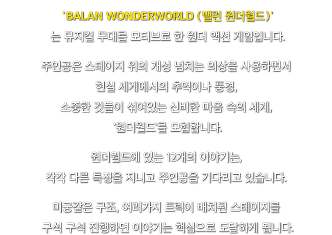'BALAN WONDERWORLD (밸런 원더월드)'는 뮤지컬 무대를 모티브로 한 원더 액션 게임입니다. 주인공은 스테이지 위의 개성 넘치는 의상을 사용하면서 현실 세계에서의 추억이나 풍경, 소중한 것들이 섞여있는 신비한 마음 속의 세계, '원더월드'를 모험합니다. 원더월드에 있는 12개의 이야기는, 각각 다른 특징을 지니고 주인공을 기다리고 있습니다. 미궁같은 구조, 여러가지 트릭이 배치된 스테이지를 구석 구석 진행하면 이야기는 핵심으로 도달하게 됩니다.