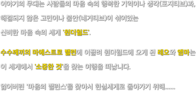 이야기의 무대는 사람들의 마음 속의 행복한 기억이나 생각(포지티브)과, 해결되지 않은 고민이나 불안(네거티브)이 섞여있는 신비한 마음 속의 세계 '원더월드'. 수수께끼의 마에스트로 밸런에 이끌려 원더월드에 오게 된 레오와 엠마는 이 세계에서 '소중한 것'을 찾는 여행을 떠납니다. 잃어버린 '마음의 밸런스'를 찾아서 현실세계로 돌아가기 위해......