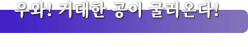 우와! 거대한 공이 굴러온다!