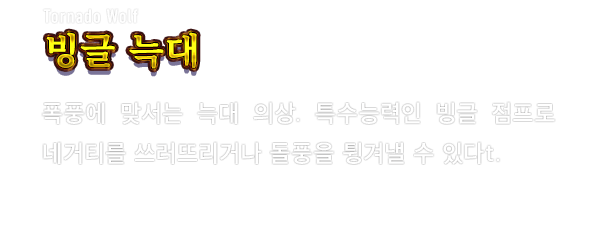 Tornado Wolf 빙글 늑대　폭풍에 맞서는 늑대 의상. 특수능력인 빙글 점프로 네거티를 쓰러뜨리거나 돌풍을 튕겨낼 수 있다.