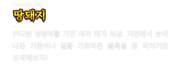 Pounding Pig 땅돼지　커다란 엉덩이를 가진 새끼 돼지 의상. 지면에서 솟아 나온 기둥이나 길을 가로막은 블록을 땅 박치기로 조작해보자!