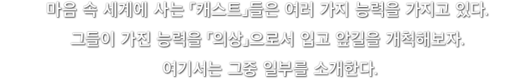 마음 속 세계에 사는 「캐스트」들은 여러 가지 능력을 가지고 있다. 그들이 가진 능력을 「의상」으로서 입고 앞길을 개척해보자. 여기서는 그중 일부를 소개한다.