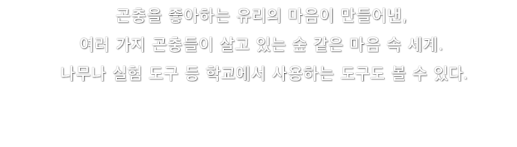 곤충을 좋아하는 유리의 마음이 만들어낸, 여러 가지 곤충들이 살고 있는 숲 같은 마음 속 세계. 나무나 실험 도구 등 학교에서 사용하는 도구도 볼 수 있다.