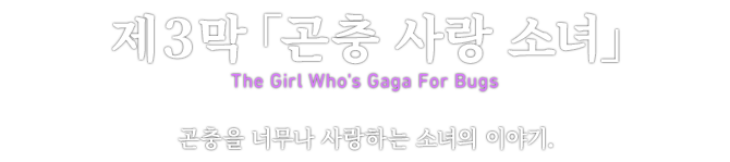 제３막「곤충 사랑 소녀」 The Girl Who's Gaga For Bugs 곤충을 너무나 사랑하는 소녀의 이야기.