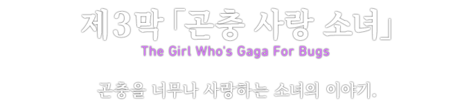제３막「곤충 사랑 소녀」 The Girl Who's Gaga For Bugs 곤충을 너무나 사랑하는 소녀의 이야기.