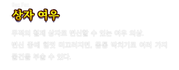Box Fox 상자 여우　무적의 철제 상자로 변신할 수 있는 여우 의상. 변신 중에 힘껏 미끄러지면, 몸통 박치기로 여러 가지 물건을 부술 수 있다.