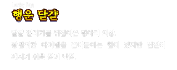 Lucky Egg 행운 달걀　달걀 껍데기를 뒤집어쓴 병아리 의상. 광범위한 아이템을 끌어들이는 힘이 있지만 껍질이 깨지기 쉬운 점이 난점.
