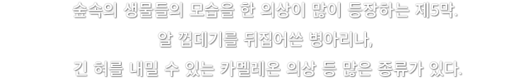 숲속의 생물들의 모습을 한 의상이 많이 등장하는 제5막. 알 껍데기를 뒤집어쓴 병아리나, 긴 혀를 내밀 수 있는 카멜레온 의상 등 많은 종류가 있다.