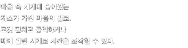 마음 속 세계에 숨어있는 캐스가 가진 마음의 말로. 로켓 펀치로 공격하거나 배에 달린 시계로 시간을 조작할 수 있다.