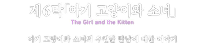 제６막「아기 고양이와 소녀」 The Girl and the Kitten 아기 고양이와 소녀의 우연한 만남에 대한 이야기
