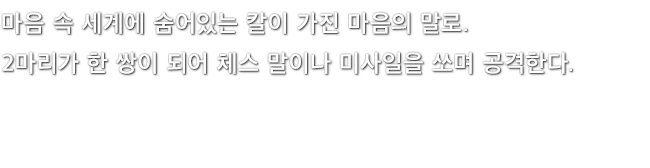 마음 속 세계에 숨어있는 칼이 가진 마음의 말로. 2마리가 한 쌍이 되어 체스 말이나 미사일을 쏘며 공격한다.