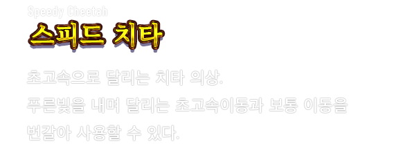 Speedy Cheetah 스피드 치타　초고속으로 달리는 치타 의상. 푸른빛을 내며 달리는 초고속이동과 보통 이동을 번갈아 사용할 수 있다.