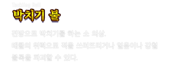Tackling Bull 박치기 불　전방으로 박치기를 하는 소 의상. 태클의 위력으로 적을 쓰러뜨리거나 얼음이나 강철 블록을 파괴할 수 있다.