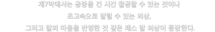 제7막에서는 공중을 긴 시간 활공할 수 있는 것이나 초고속으로 달릴 수 있는 의상, 그리고 칼의 마음을 반영한 것 같은 체스 말 의상이 등장한다.