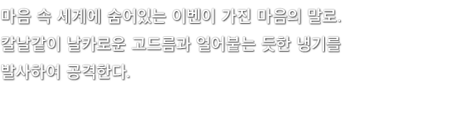 마음 속 세계에 숨어있는 이벤이 가진 마음의 말로. 칼날같이 날카로운 고드름과 얼어붙는 듯한 냉기를 발사하여 공격한다.