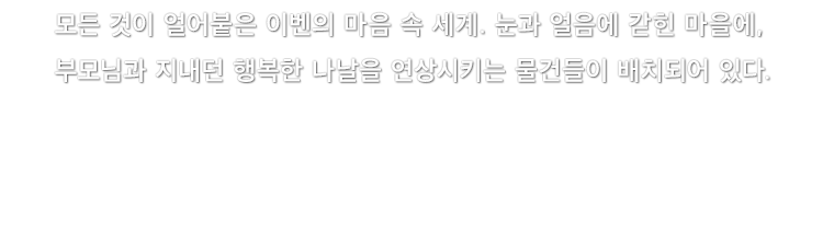 모든 것이 얼어붙은 이벤의 마음 속 세계. 눈과 얼음에 갇힌 마을에, 부모님과 지내던 행복한 나날을 연상시키는 물건들이 배치되어 있다.